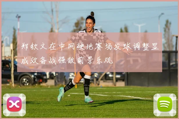 郑钦文在中网硬地赛场发球调整显成效备战强敌前景乐观