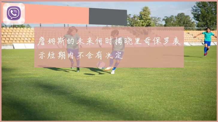 詹姆斯的未来何时揭晓里奇保罗表示短期内不会有决定