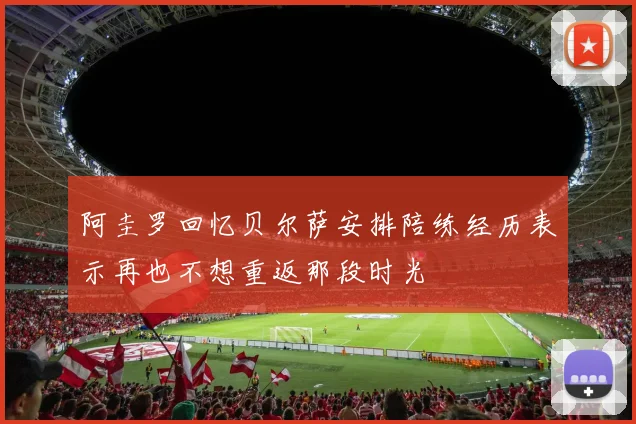 阿圭罗回忆贝尔萨安排陪练经历表示再也不想重返那段时光