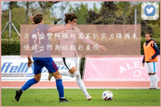 万纳盛赞阿根廷国家队实力强调表现超出预期的精彩表现