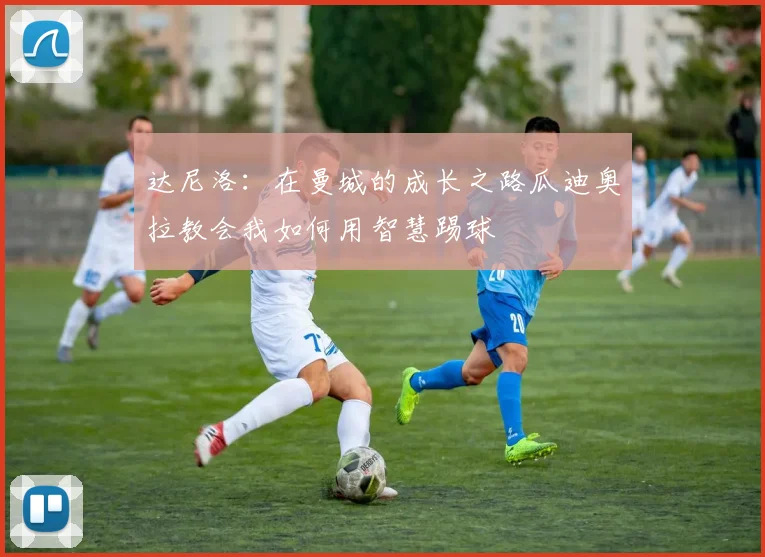 达尼洛：在曼城的成长之路瓜迪奥拉教会我如何用智慧踢球