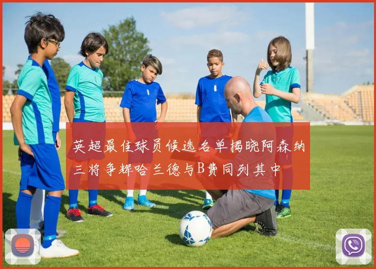 英超最佳球员候选名单揭晓阿森纳三将争辉哈兰德与B费同列其中