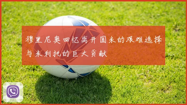 穆里尼奥回忆离开国米的艰难选择与米利托的巨大贡献