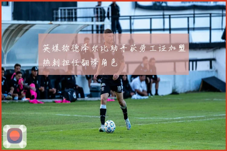 英媒称德泽尔比助手获劳工证加盟热刺担任翻译角色