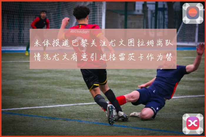 米体报道巴黎关注尤文图拉姆离队情况尤文有意引进格雷茨卡作为替代