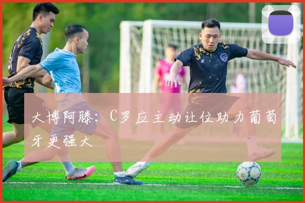 大博阿滕：C罗应主动让位助力葡萄牙更强大