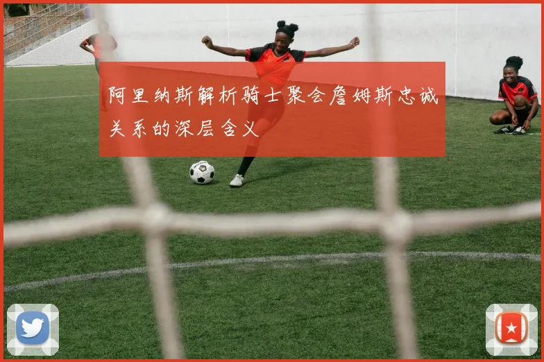 阿里纳斯解析骑士聚会詹姆斯忠诚关系的深层含义